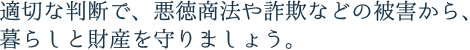 適切な判断で、悪徳商法や詐欺などかの被害から、暮らしと財産を守りましょう。