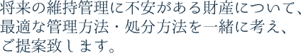 将来の維持管理に不安がある財産について、最適な管理方法・処分方法を一緒に考え、ご提案致します。