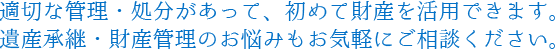 適切な管理・処分があって、初めて財産を活用できます。遺産継承・財産管理のお悩みもお気軽にご相談ください。