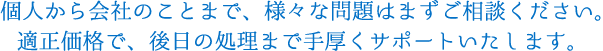 個人から会社のことまで、様々な問題はまずご相談ください。適正価格で、後日の処理まで手厚くサポートいたします。