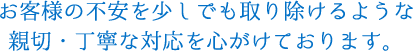 お客様の不安を少しでも取り除けるような親切・丁寧な対応を心がけております。