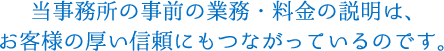 当事務所の事前の業務・料金の説明は、お客様の厚い信頼にもつながっているのです。