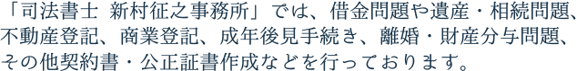 「司法書士 新村征之事務所」では、借金問題や遺産・相続問題、不動産登記、商業登記、成年後見手続き、離婚・財産分与問題、その他契約書・公正証書作成などを行っております。 