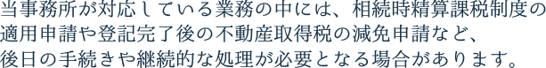 当事務所が対応している業務の中には、相続時精算課税制度の適用申請や登記完了後の不動産取得税の減免申請など、後日の手続きや継続的な処理が必要となる場合があります。