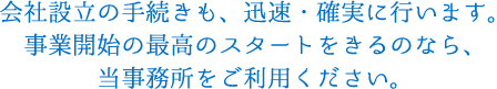 会社設立の手続きも、迅速・確実に行います。事業開始の最高のスタートをきるのなら、当事務所をご利用ください。