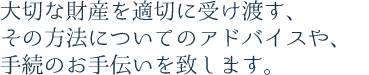 大切な財産を適切に受け渡す、その方法についてのアドバイスや、手続のお手伝いを致します。